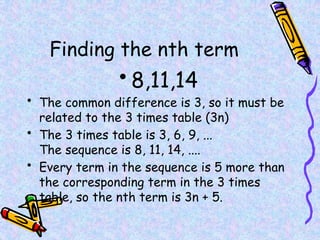 Finding the nth term
• 8,11,14
• The common difference is 3, so it must be
related to the 3 times table (3n)
• The 3 times table is 3, 6, 9, ...
The sequence is 8, 11, 14, ....
• Every term in the sequence is 5 more than
the corresponding term in the 3 times
table, so the nth term is 3n + 5.
 