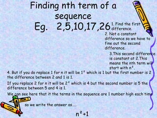Finding nth term of a
sequence
Eg. 2,5,10,17,26
2. Not a constant
difference so we have to
fine out the second
difference.
3.This second difference
is constant at 2.This
means the nth term will
start with n².
4. But if you do replace 1 for n it will be 1² which is 1 but the first number is 2
the difference between 2 and 1 is 1.
If you replace 2 for n it will be 2² which is 4 but the second number is 5 the
difference between 5 and 4 is 1.
We can see here that it the terms in the sequence are 1 number high each time
so we write the answer as…..
n²+1
1. Find the first
difference.
 