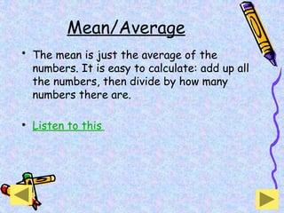 Mean/Average
• The mean is just the average of the
numbers. It is easy to calculate: add up all
the numbers, then divide by how many
numbers there are.
• Listen to this
 