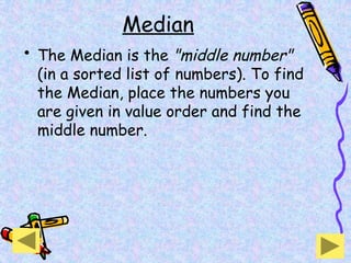 Median
• The Median is the "middle number"
(in a sorted list of numbers). To find
the Median, place the numbers you
are given in value order and find the
middle number.
 