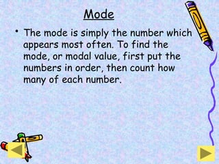 Mode
• The mode is simply the number which
appears most often. To find the
mode, or modal value, first put the
numbers in order, then count how
many of each number.
 