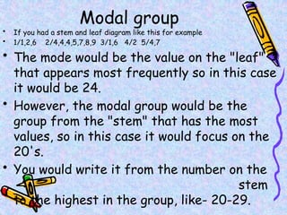 Modal group
• If you had a stem and leaf diagram like this for example
• 1/1,2,6 2/4,4,4,5,7,8,9 3/1,6 4/2 5/4,7
• The mode would be the value on the "leaf"
that appears most frequently so in this case
it would be 24.
• However, the modal group would be the
group from the "stem" that has the most
values, so in this case it would focus on the
20's.
• You would write it from the number on the
stem
to the highest in the group, like- 20-29.
 
