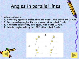 Angles in parallel lines
• When you have a:
• 1. Vertically opposite angles they are equal. Also called the X rule.
• 2. Corresponding angles they are equal. Also called F rule.
• 3. Alternate angles they are equal. Also called Z rule.
• 4. interior angles add up to 180°. Also called C rule.
3. 4.
2.
1.
 