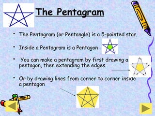 The Pentagram
• The Pentagram (or Pentangle) is a 5-pointed star.
• Inside a Pentagram is a Pentagon
• You can make a pentagram by first drawing a
pentagon, then extending the edges.
• Or by drawing lines from corner to corner inside
a pentagon
 