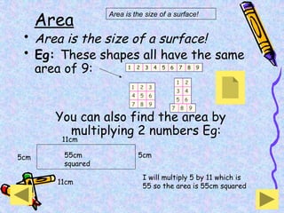 Area
• Area is the size of a surface!
• Eg: These shapes all have the same
area of 9:
You can also find the area by
multiplying 2 numbers Eg:
Area is the size of a surface!
11cm
5cm
5cm
11cm
I will multiply 5 by 11 which is
55 so the area is 55cm squared
55cm
squared
 