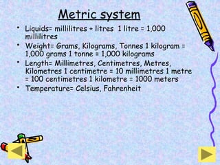 Metric system
• Liquids= millilitres + litres 1 litre = 1,000
millilitres
• Weight= Grams, Kilograms, Tonnes 1 kilogram =
1,000 grams 1 tonne = 1,000 kilograms
• Length= Millimetres, Centimetres, Metres,
Kilometres 1 centimetre = 10 millimetres 1 metre
= 100 centimetres 1 kilometre = 1000 meters
• Temperature= Celsius, Fahrenheit
 
