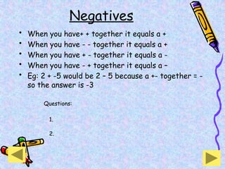 Negatives
• When you have+ + together it equals a +
• When you have - - together it equals a +
• When you have + - together it equals a -
• When you have - + together it equals a –
• Eg: 2 + -5 would be 2 – 5 because a +- together = -
so the answer is -3
Questions:
2.
1.
 