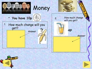 Money
• You have 10p
How much change will you
get? 7p
3p
change
Answer
4p
6p
change
Answer
How much change
will you get?
1.
2.
 