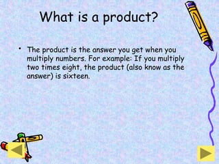 What is a product?
• The product is the answer you get when you
multiply numbers. For example: If you multiply
two times eight, the product (also know as the
answer) is sixteen.
 