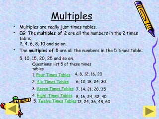 Multiples
• Multiples are really just times tables.
• EG: The multiples of 2 are all the numbers in the 2 times
table:
2, 4, 6, 8, 10 and so on.
• The multiples of 5 are all the numbers in the 5 times table:
5, 10, 15, 20, 25 and so on.
Questions: list 5 of these times
tables
1. Four Times Tables
2. Six Times Tables
3. Seven Times Tables
4. Eight Times Tables
5. Twelve Times Tables
4, 8, 12, 16, 20
6, 12, 18, 24, 30
7, 14, 21, 28, 35
8, 16, 24, 32, 40
12, 24, 36, 48, 60
 