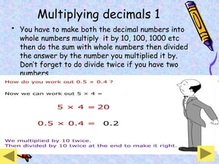 Multiplying decimals 1
• You have to make both the decimal numbers into
whole numbers multiply it by 10, 100, 1000 etc
then do the sum with whole numbers then divided
the answer by the number you multiplied it by.
Don’t forget to do divide twice if you have two
numbers.
 