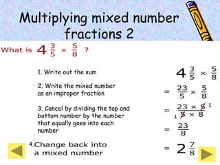 Multiplying mixed number
fractions 2
1. Write out the sum
2. Write the mixed number
as an improper fraction
3. Cancel by dividing the top and
bottom number by the number
that equally goes into each
number
4.
 