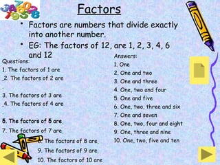 Factors
• Factors are numbers that divide exactly
into another number.
• EG: The factors of 12, are 1, 2, 3, 4, 6
and 12
Questions:
1. The factors of 1 are
2. The factors of 2 are
3. The factors of 3 are
4. The factors of 4 are
5. The factors of 5 are
8. The factors of 8 are
9. The factors of 9 are
10. The factors of 10 are
6. The factors of 6 are
7. The factors of 7 are
Answers:
1. One
2. One and two
3. One and three
4. One, two and four
5. One and five
6. One, two, three and six
7. One and seven
8. One, two, four and eight
9. One, three and nine
10. One, two, five and ten
 