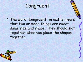 Congruent
• The word 'Congruent' in maths means
that two or more things are exact
same size and shape. They should slot
together when you place the shapes
together.
 