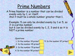 Prime Numbers
A Prime Number is a number that can be divided
evenly only by 1, or itself.
And it must be a whole number greater than 1.
Example: 5 can only be divided evenly by 1 or 5, so
it is a prime number.
but 6 can be divided evenly by 1, 2, 3 and 6 so it is
NOT a prime number
Questions:
1. Is the number 18 prime? no 5. Is the number 97 prime? yes
2. Is the number 45 prime? no
3. Is the number 79 prime? yes
4. Is the number 90 prime? no
 