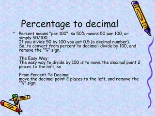 Percentage to decimal
• Percent means "per 100", so 50% means 50 per 100, or
simply 50/100.
If you divide 50 by 100 you get 0.5 (a decimal number).
So, to convert from percent to decimal: divide by 100, and
remove the "%" sign.
The Easy Way:
The easy way to divide by 100 is to move the decimal point 2
places to the left, so
From Percent To Decimal
move the decimal point 2 places to the left, and remove the
"%" sign.
 