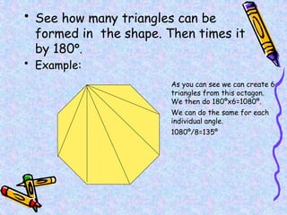 • See how many triangles can be
formed in the shape. Then times it
by 180º.
• Example:
As you can see we can create 6
triangles from this octagon.
We then do 180ºx6=1080º.
We can do the same for each
individual angle.
1080º/8=135º
 