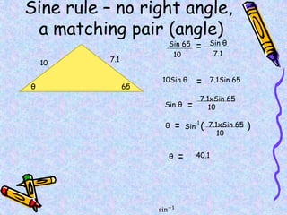Sine rule – no right angle,
a matching pair (angle)
65
10 7.1
θ
Sin 65 Sin θ
10 7.1
=
=
10Sin θ 7.1Sin 65
Sin θ =
7.1xSin 65
10
θ = Sin ( )
7.1xSin 65
10
-1
θ = 40.1
 