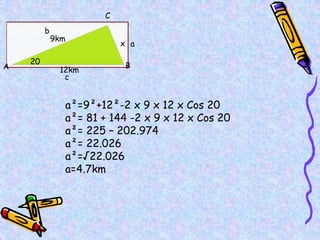 9km
12km
x
20
A B
C
a
b
c
a²=9²+12²-2 x 9 x 12 x Cos 20
a²= 81 + 144 -2 x 9 x 12 x Cos 20
a²= 225 – 202.974
a²= 22.026
a²=√22.026
a=4.7km
 