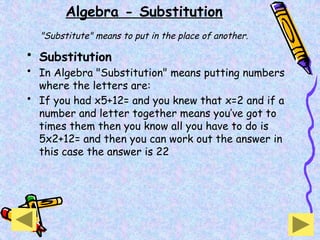 Algebra - Substitution
"Substitute" means to put in the place of another.
• Substitution
• In Algebra "Substitution" means putting numbers
where the letters are:
• If you had x5+12= and you knew that x=2 and if a
number and letter together means you’ve got to
times them then you know all you have to do is
5x2+12= and then you can work out the answer in
this case the answer is 22
 