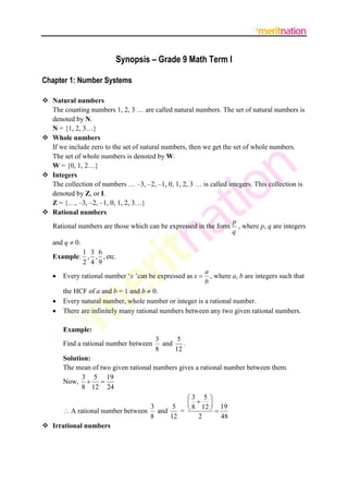 Synopsis – Grade 9 Math Term I

Chapter 1: Number Systems

 Natural numbers
  The counting numbers 1, 2, 3 … are called natural numbers. The set of natural numbers is
  denoted by N.
  N = {1, 2, 3…}
 Whole numbers
  If we include zero to the set of natural numbers, then we get the set of whole numbers.
  The set of whole numbers is denoted by W.
  W = {0, 1, 2…}
 Integers
  The collection of numbers … –3, –2, –1, 0, 1, 2, 3 … is called integers. This collection is
  denoted by Z, or I.
  Z = {…, –3, –2, –1, 0, 1, 2, 3…}
 Rational numbers
                                                                    p
  Rational numbers are those which can be expressed in the form , where p, q are integers
                                                                    q
   and q  0.
           1 3 6
   Example: , , , etc.
           2 4 9
                                                           a
      Every rational number „x ‟can be expressed as x      , where a, b are integers such that
                                                           b
       the HCF of a and b = 1 and b  0.
      Every natural number, whole number or integer is a rational number.
      There are infinitely many rational numbers between any two given rational numbers.

       Example:
                                        3      5
       Find a rational number between     and    .
                                        8     12
     Solution:
     The mean of two given rational numbers gives a rational number between them.
            3 5 19
     Now,  
            8 12 24
                                               3 5 
                                                  19
                                            = 
                                   3     5      8 12 
      A rational number between and                     
                                   8    12         2        48
 Irrational numbers
 