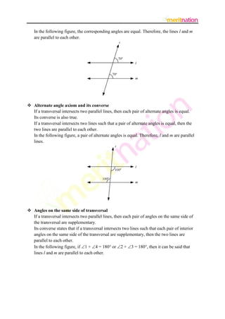 In the following figure, the corresponding angles are equal. Therefore, the lines l and m
   are parallel to each other.




 Alternate angle axiom and its converse
  If a transversal intersects two parallel lines, then each pair of alternate angles is equal.
  Its converse is also true.
  If a transversal intersects two lines such that a pair of alternate angles is equal, then the
  two lines are parallel to each other.
  In the following figure, a pair of alternate angles is equal. Therefore, l and m are parallel
  lines.




 Angles on the same side of transversal
  If a transversal intersects two parallel lines, then each pair of angles on the same side of
  the transversal are supplementary.
  Its converse states that if a transversal intersects two lines such that each pair of interior
  angles on the same side of the transversal are supplementary, then the two lines are
  parallel to each other.
  In the following figure, if 1 + 4 = 180 or 2 + 3 = 180, then it can be said that
  lines l and m are parallel to each other.
 