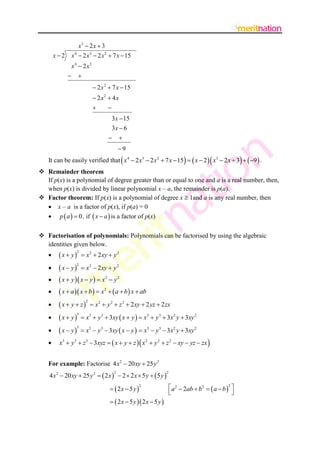 x3  2 x  3
       x2    x 4  2 x 3  2 x 2  7 x  15
              x 4  2 x3
              
                               2 x 2  7 x  15
                               2x2  4x
                                   
                                      3 x  15
                                      3x  6
                                      
                                            9
                                                                                              
   It can be easily verified that x4  2 x3  2 x 2  7 x  15   x  2  x3  2 x  3   9  .          
 Remainder theorem
  If p(x) is a polynomial of degree greater than or equal to one and a is a real number, then,
  when p(x) is divided by linear polynomial x – a, the remainder is p(a).
 Factor theorem: If p(x) is a polynomial of degree x  1and a is any real number, then
   x – a is a factor of p(x), if p(a) = 0
   p  a   0 , if  x  a  is a factor of p(x)

 Factorisation of polynomials: Polynomials can be factorised by using the algebraic
  identities given below.
         x  y
                   2
                       x 2  2 xy  y 2

         x  y   x2  2xy  y 2
                   2
   
        x  y  x  y   x2  y 2
        x  a  x  b   x2   a  b  x  ab
         x  y  z
                         2
                             x 2  y 2  z 2  2 xy  2 yz  2 zx

         x  y        x3  y 3  3xy  x  y   x3  y 3  3x 2 y  3xy 2
                   3
   

         x  y        x3  y 3  3xy  x  y   x3  y3  3x2 y  3xy 2
                 3
   
                                                      
        x3  y3  z 3  3xyz   x  y  z  x 2  y 2  z 2  xy  yz  zx                 
   For example: Factorise 4 x 2  20 xy  25 y 2
    4 x 2  20 xy  25 y 2   2 x   2  2 x  5 y   5 y 
                                        2                            2



                                        2x  5 y                       a 2  2ab  b 2   a  b 2 
                                                       2

                                                                                                       
                                        2 x  5 y  2 x  5 y 
 