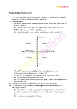Chapter 3: Coordinate Geometry

 To identify the position of an object or a point in a plane, we require two perpendicular
  lines: one of them is horizontal and the other is vertical.
 Cartesian system
   A Cartesian system consists of two perpendicular lines: one of them is horizontal and
      the other is vertical.
   The horizontal line is called the x- axis and the vertical line is called the y -axis.
      XOX is called the x-axis; YOY is called the y-axis
   The point of intersection of the two lines is called origin, and is denoted by O.




     OX and OY are respectively called positive x-axis and positive y-axis.
      Positive numbers lie on the directions of OX and OY.
   OX and OY are respectively called negative x-axis and negative y-axis.
   The axes divide the plane into four equal parts.
      The four parts are called quadrants, numbered I, II, III and IV, in anticlockwise from
      positive x-axis, OX.
 The plane is also called co-ordinate plane or Cartesian plane or xy -plane.
 The coordinates of a point on the coordinate plane can be determined by the
  following conventions.
   The x-coordinate of a point is its perpendicular distance from the y-axis, measured
      along the x-axis (positive along the positive x-axis and negative along the negative x-
      axis).
      The x-coordinate is also called the abscissa.
 