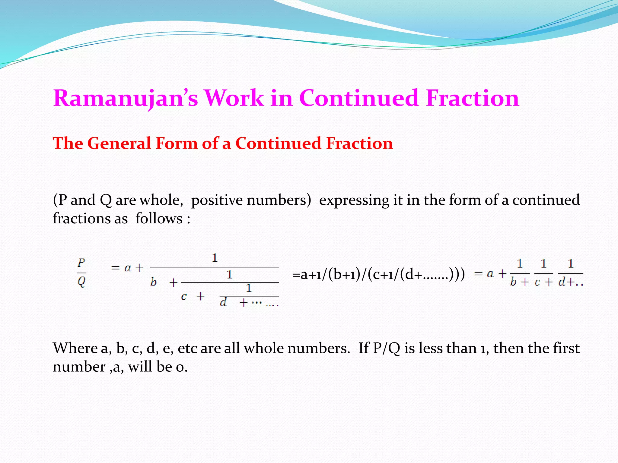 Ramanujan’s Work in Continued Fraction
The General Form of a Continued Fraction
(P and Q are whole, positive numbers) expressing it in the form of a continued
fractions as follows :
=a+1/(b+1)/(c+1/(d+…….)))
Where a, b, c, d, e, etc are all whole numbers. If P/Q is less than 1, then the first
number ,a, will be 0.
 