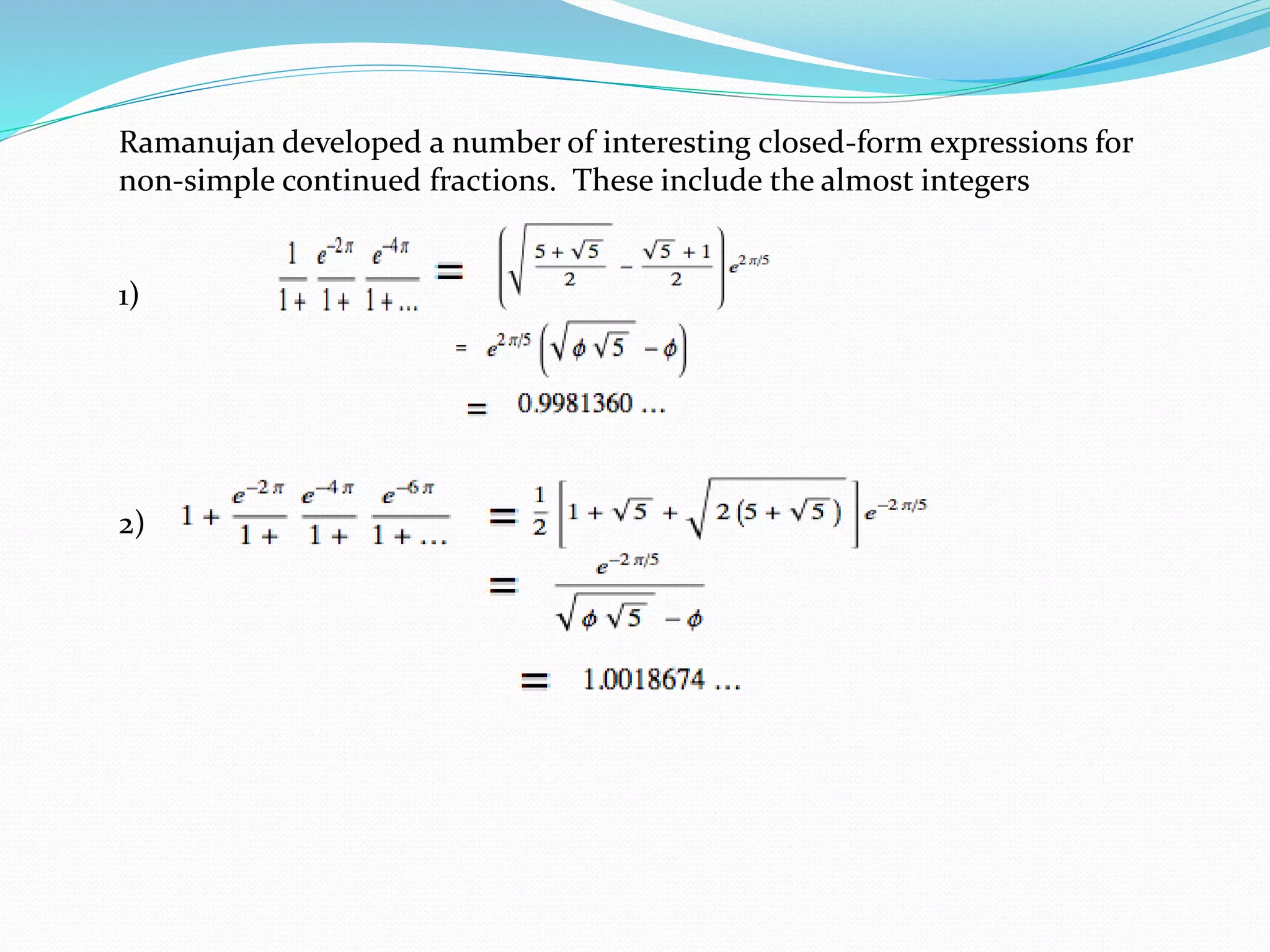 Ramanujan developed a number of interesting closed-form expressions for
non-simple continued fractions. These include the almost integers
1)
2)
 
