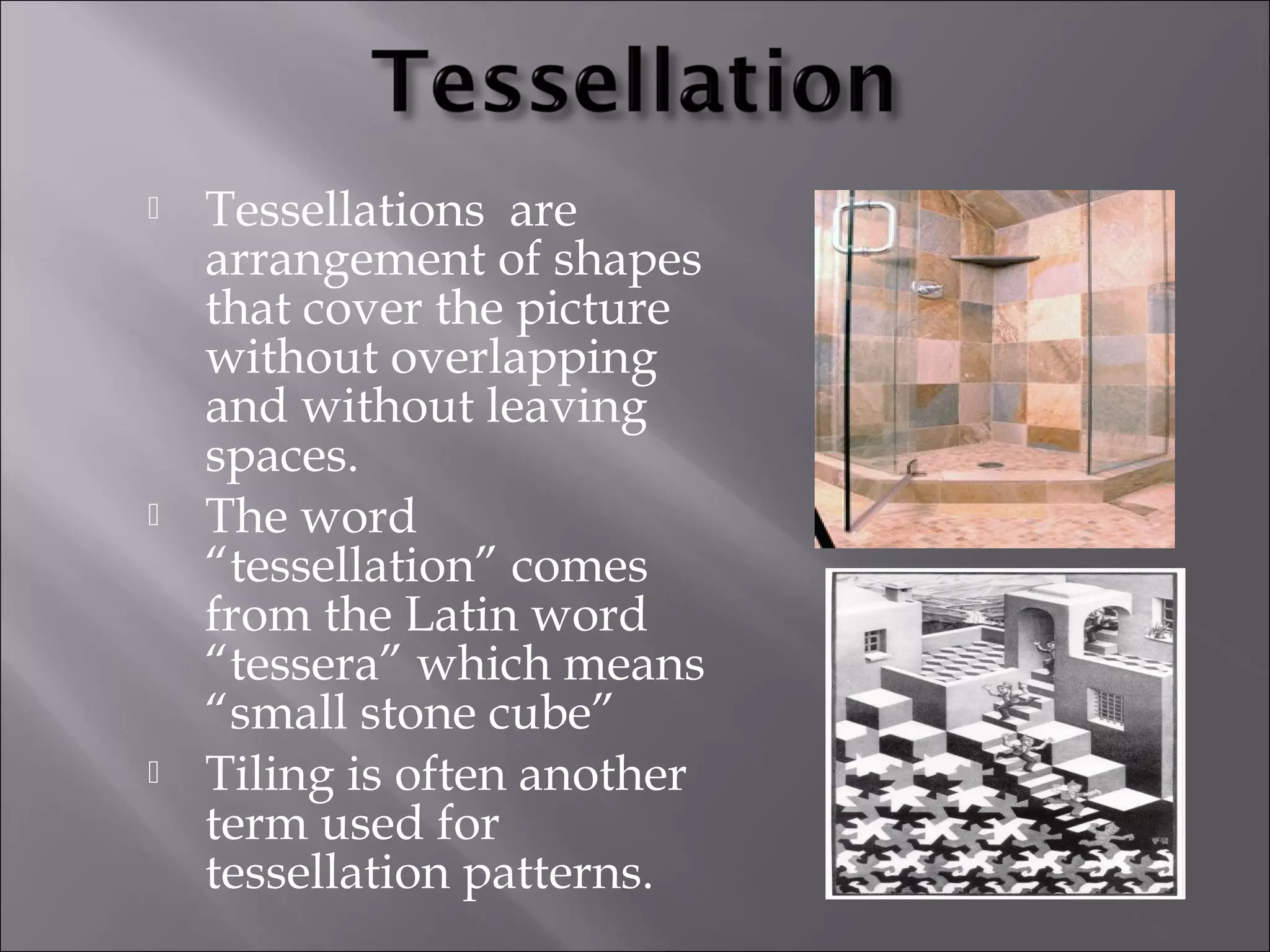  Tessellations are 
arrangement of shapes 
that cover the picture 
without overlapping 
and without leaving 
spaces. 
 The word 
“tessellation” comes 
from the Latin word 
“tessera” which means 
“small stone cube” 
 Tiling is often another 
term used for 
tessellation patterns. 
 