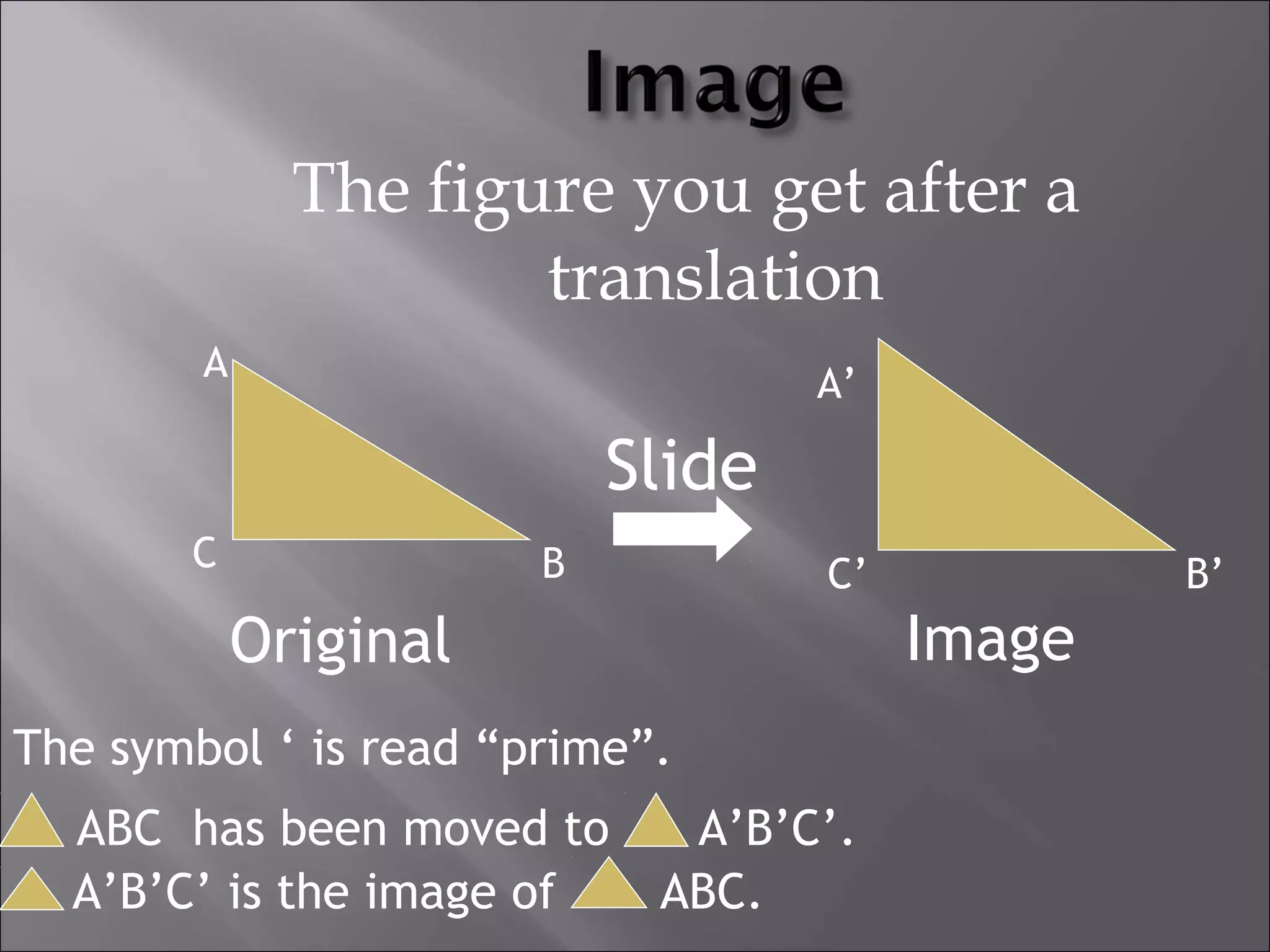 The figure you get after a 
translation 
A A’ 
Slide 
C B C’ B’ 
Original Image 
The symbol ‘ is read “prime”. 
ABC has been moved to A’B’C’. 
A’B’C’ is the image of ABC. 
 