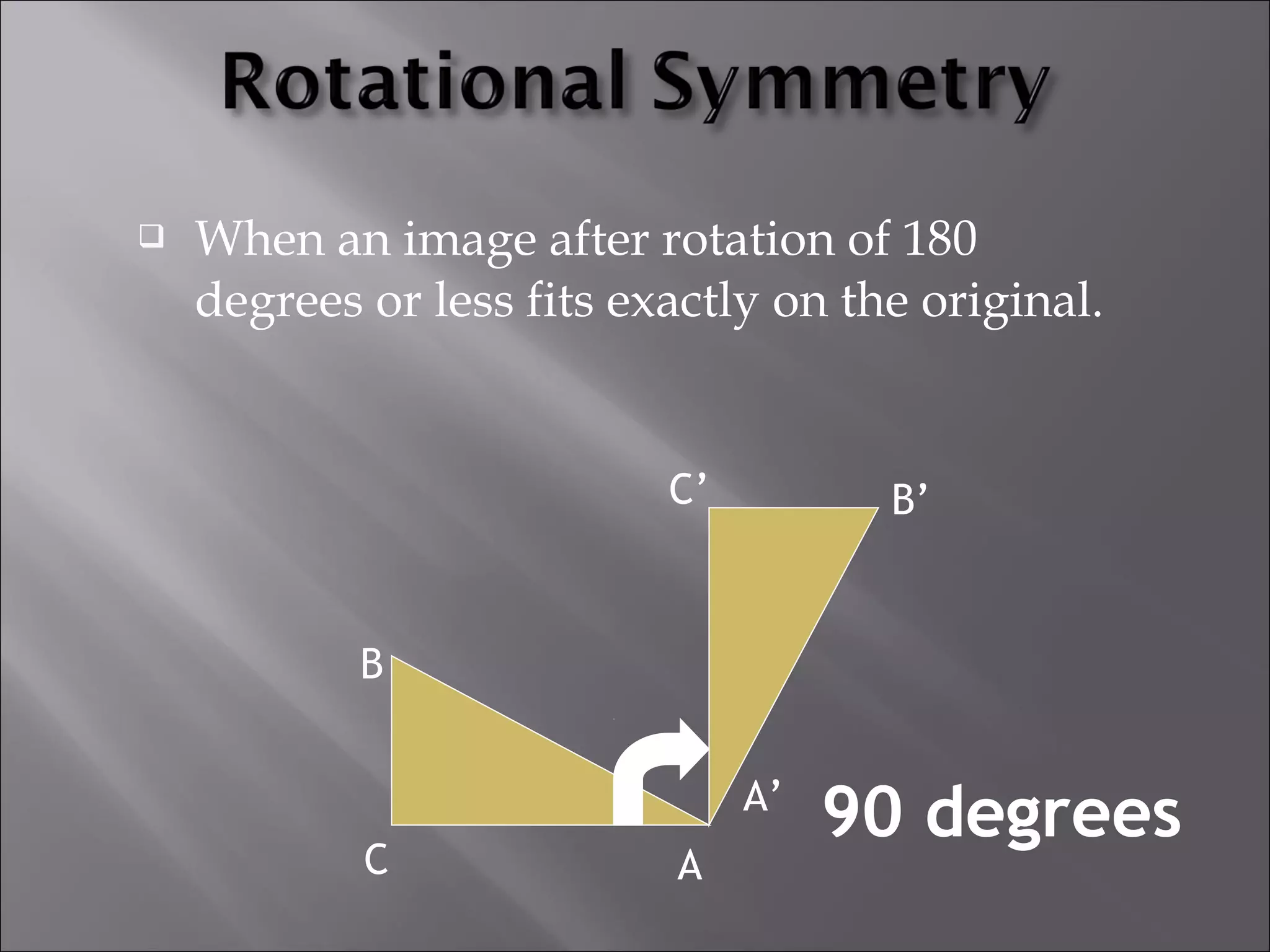  When an image after rotation of 180 
degrees or less fits exactly on the original. 
90 degrees 
A 
A’ 
C 
C’ 
B 
B’ 
 