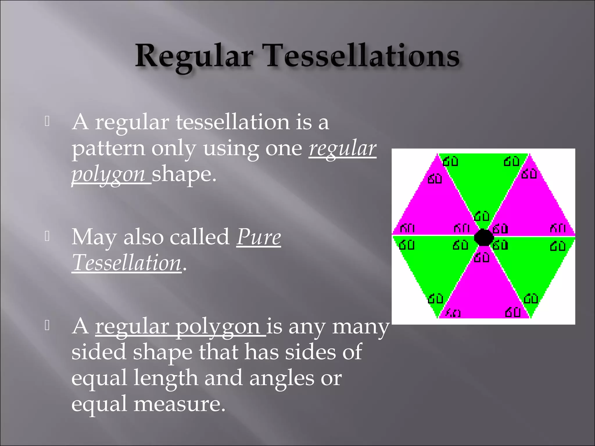  A regular tessellation is a 
pattern only using one regular 
polygon shape. 
 May also called Pure 
Tessellation. 
 A regular polygon is any many 
sided shape that has sides of 
equal length and angles or 
equal measure. 
 