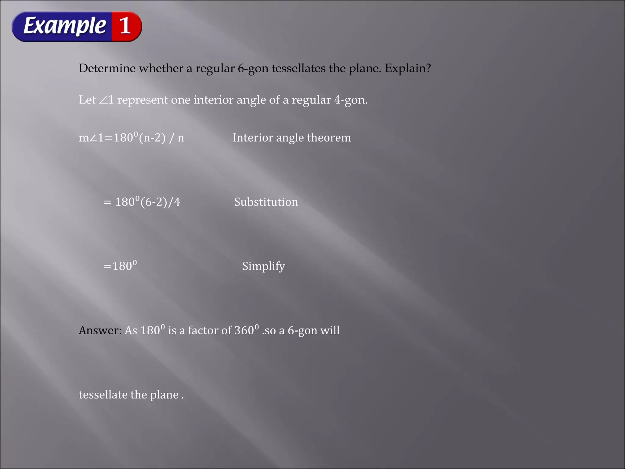 Determine whether a regular 6-gon tessellates the plane. Explain? 
Let Ð1 represent one interior angle of a regular 4-gon. 
m∠1=180⁰(n-2) / n Interior angle theorem 
= 180⁰(6-2)/4 Substitution 
=180⁰ Simplify 
Answer: As 180⁰ is a factor of 360⁰ .so a 6-gon will 
tessellate the plane . 
 