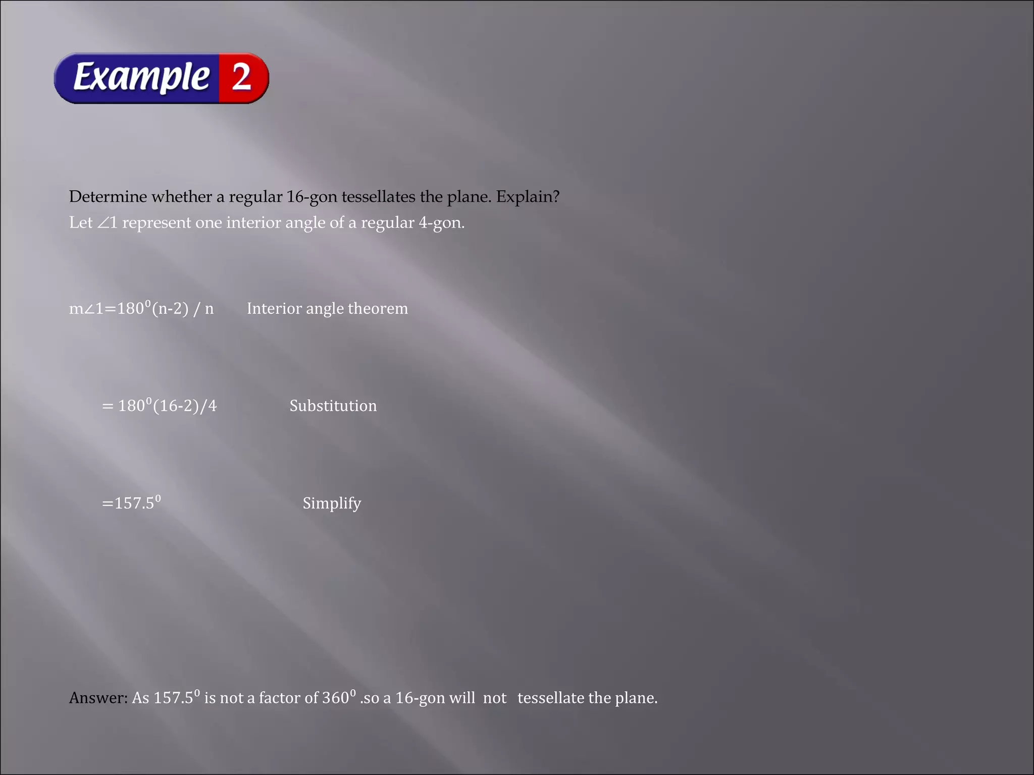 Determine whether a regular 16-gon tessellates the plane. Explain? 
Let Ð1 represent one interior angle of a regular 4-gon. 
m∠1=180⁰(n-2) / n Interior angle theorem 
= 180⁰(16-2)/4 Substitution 
=157.5⁰ Simplify 
Answer: As 157.5⁰ is not a factor of 360⁰ .so a 16-gon will not tessellate the plane. 
 