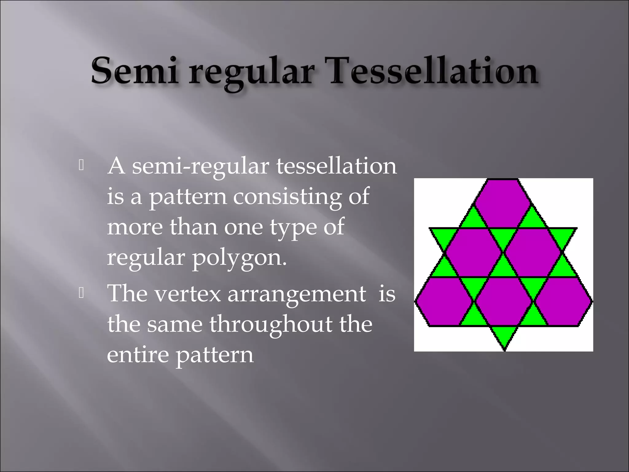  A semi-regular tessellation 
is a pattern consisting of 
more than one type of 
regular polygon. 
 The vertex arrangement is 
the same throughout the 
entire pattern 
 