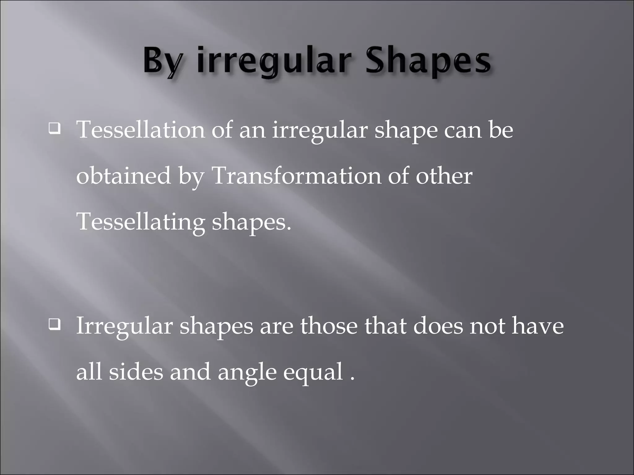  Tessellation of an irregular shape can be 
obtained by Transformation of other 
Tessellating shapes. 
 Irregular shapes are those that does not have 
all sides and angle equal . 
 