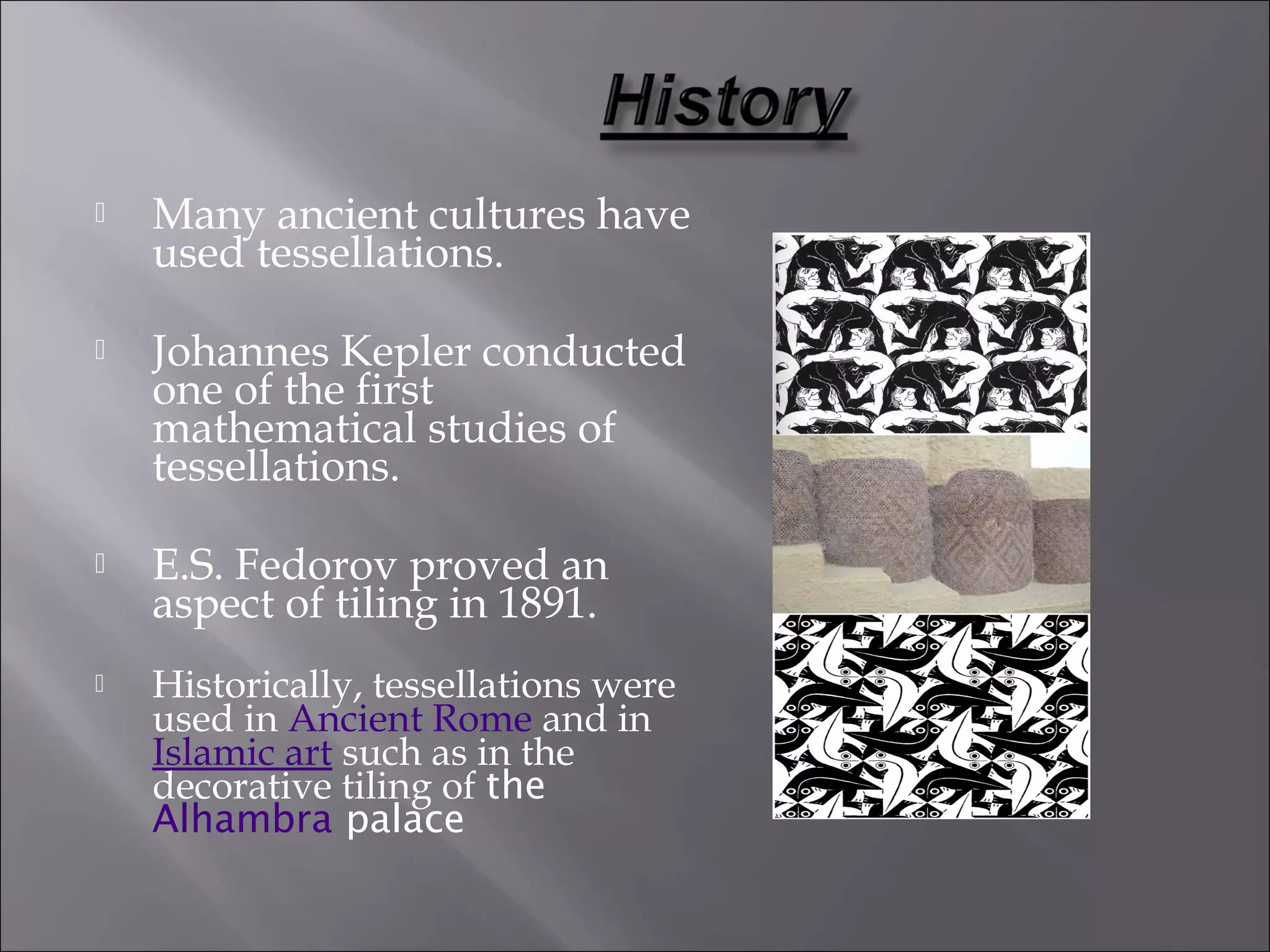  Many ancient cultures have 
used tessellations. 
 Johannes Kepler conducted 
one of the first 
mathematical studies of 
tessellations. 
 E.S. Fedorov proved an 
aspect of tiling in 1891. 
 Historically, tessellations were 
used in Ancient Rome and in 
Islamic art such as in the 
decorative tiling of the 
Alhambra palace 
 
