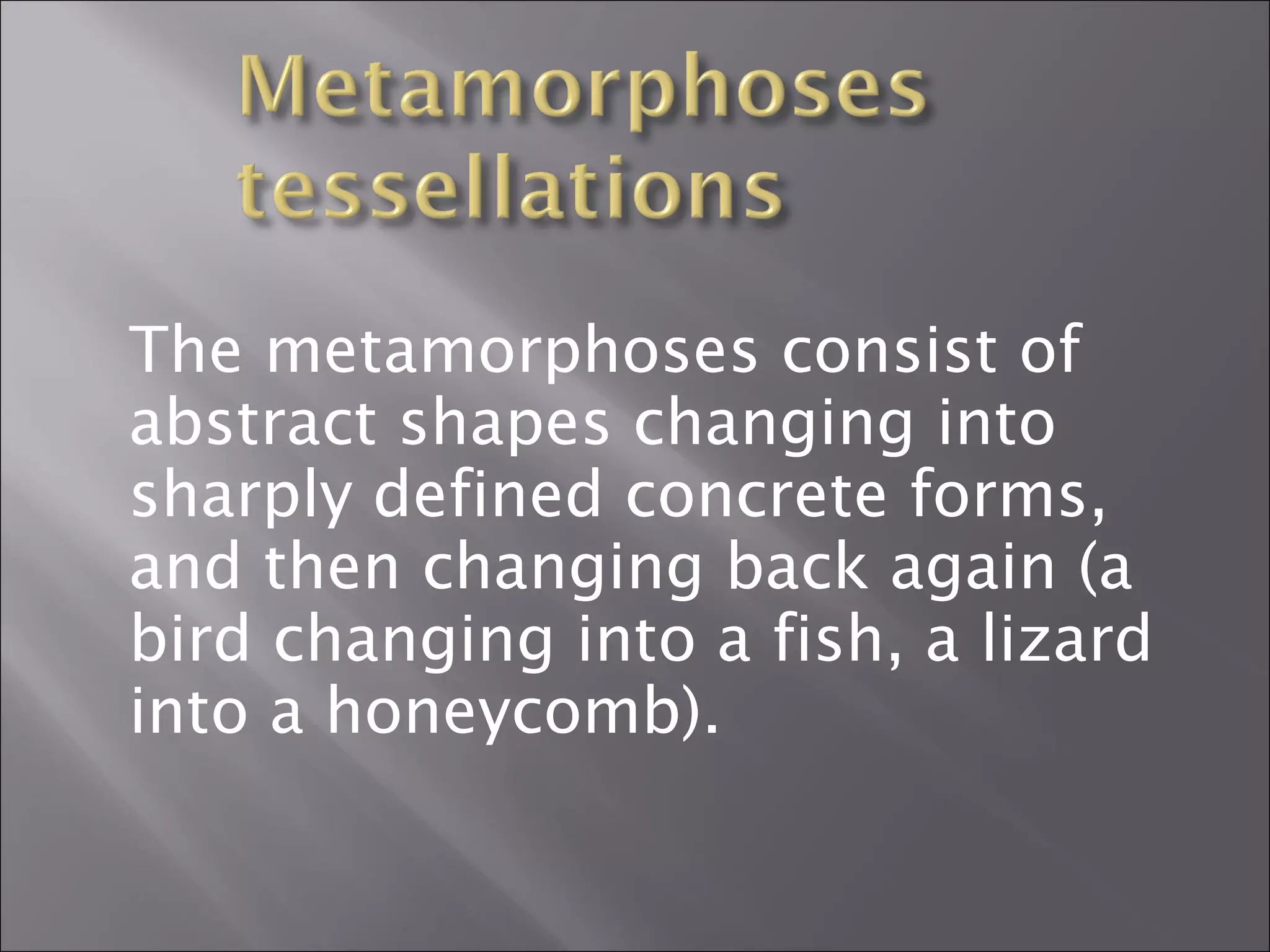 The metamorphoses consist of 
abstract shapes changing into 
sharply defined concrete forms, 
and then changing back again (a 
bird changing into a fish, a lizard 
into a honeycomb). 
 
