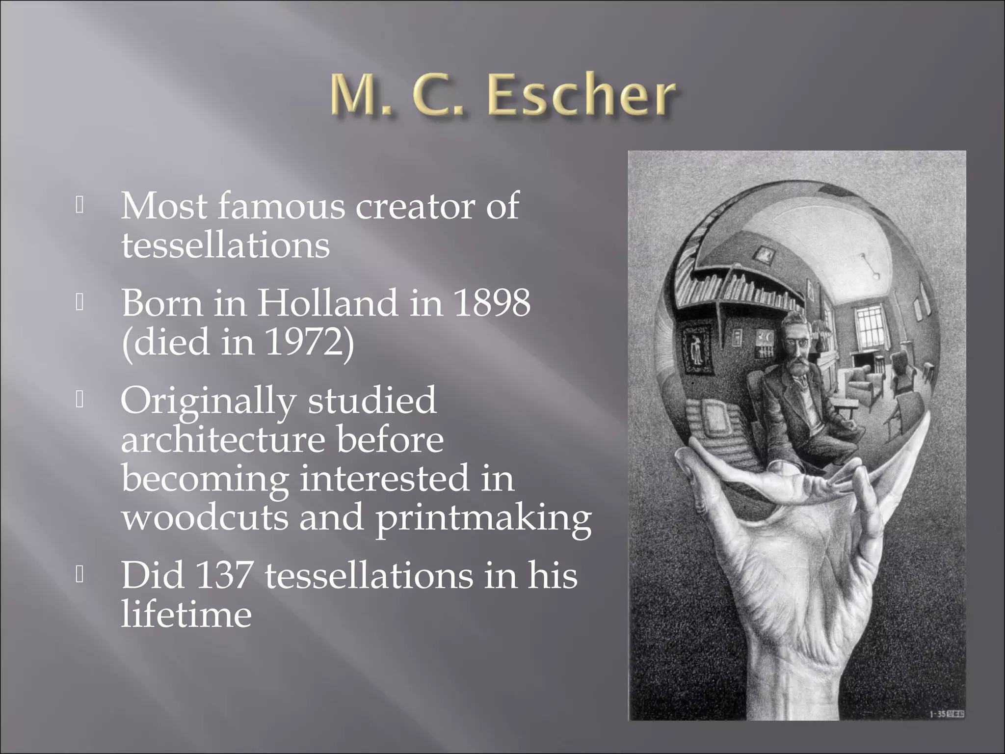  Most famous creator of 
tessellations 
 Born in Holland in 1898 
(died in 1972) 
 Originally studied 
architecture before 
becoming interested in 
woodcuts and printmaking 
 Did 137 tessellations in his 
lifetime 
 