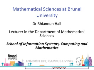 Mathematical Sciences at Brunel
University
Dr Rhiannon Hall
Lecturer in the Department of Mathematical
Sciences
School of Information Systems, Computing and
Mathematics
 
