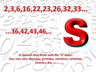 2,3,6,16,22,23,26,32,33......36,42,43,46,..In Spanish they finish with the “S” letter:Dos, tres, seis, dieciseis, veintidos, veintitres, veintiseis, treinta y dos ....