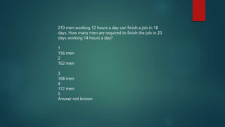 210 men working 12 hours a day can finish a job in 18
days. How many men are required to finish the job in 20
days working 14 hours a day?
1
156 men
2
162 men
3
168 men
4
172 men
5
Answer not known
 