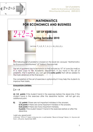 Set of problems
                                                       Maths for Economics and Business
                                                   Vilnius-Kaunas (Lithuania) 2009/2010




                    MATHEMATICS
             FOR ECONOMICS AND BUSINESS

                                 SET OF EXERCISES

                             Spring Semester 2010


                        Lecturer P_ U_E_ R _T _A _S, J. M_I_Q_U_E_L.




THE following set of problems is based on the book Ian Jacques “Mathematics
for Economics and Business” (5th Edition) Prentice Hall.

The set of problems has to be hand in to the Lecturer by 15 th of June (by mail) or
in a hard copy to the Academic Department. If you hand in the set of
problems, that is optional, you can get till 2 extra points that will be added to
the mark obtained at the final exam.

The completion of the set of exercises is optional but it may help the students to
improve their marks.

EVALUATION CRITERIA:



A) 0.5 points if the student hand in the exercises before the dead-.line. If the
student hand in the exercises after the dead-line he/she will not get any
additional point.

B)     1.5 points if there are not important mistakes in the answers.
       0.75 points if there are some important mistakes in the answers.
       0.25 points if there are many important mistakes.
       0 points if the student doesn’t hand in the exercises before or after the
       dead-line.

I wish you good luck!!
(1)Picture: “2+2 is 5” taken in Kaunas (on a wall besides “Blues & Orange” Baras ) in Kaunas old
town.. Lithuania. September 2009.



                                                                                               1
 