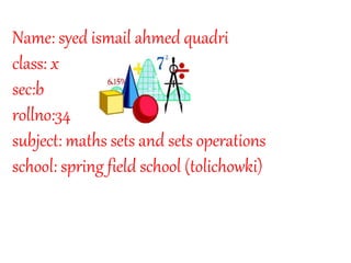 Name: syed ismail ahmed quadri 
class: x 
sec:b 
rollno:34 
subject: maths sets and sets operations 
school: spring field school (tolichowki) 
 