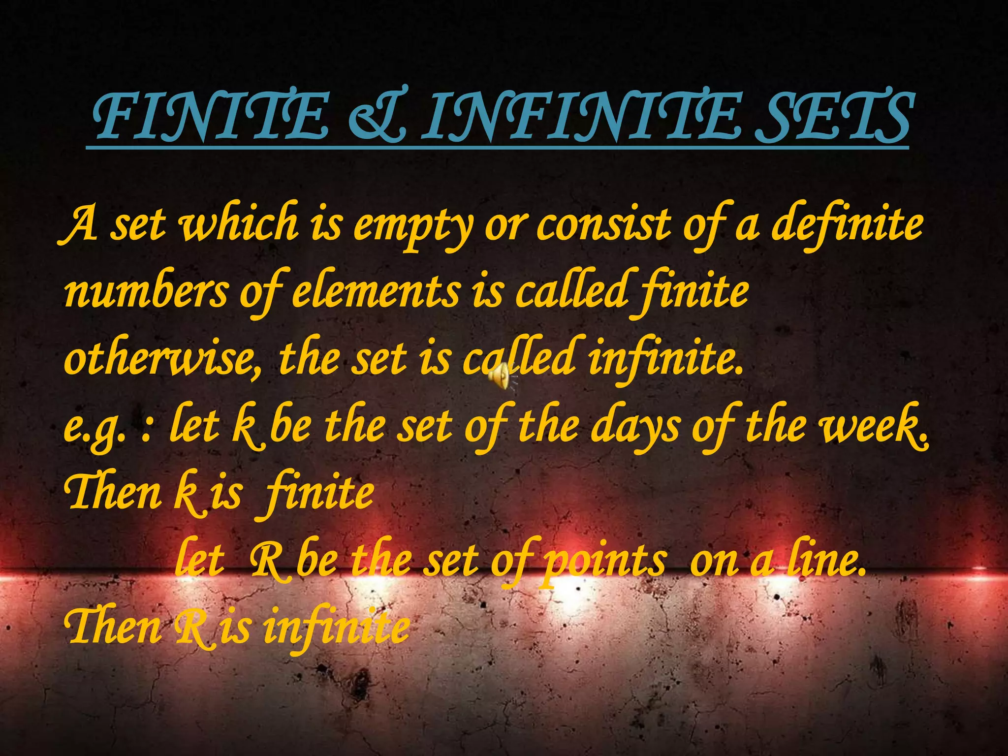 FINITE & INFINITE SETS
A set which is empty or consist of a definite
numbers of elements is called finite
otherwise, the set is called infinite.
e.g. : let k be the set of the days of the week.
Then k is finite
let R be the set of points on a line.
Then R is infinite
 