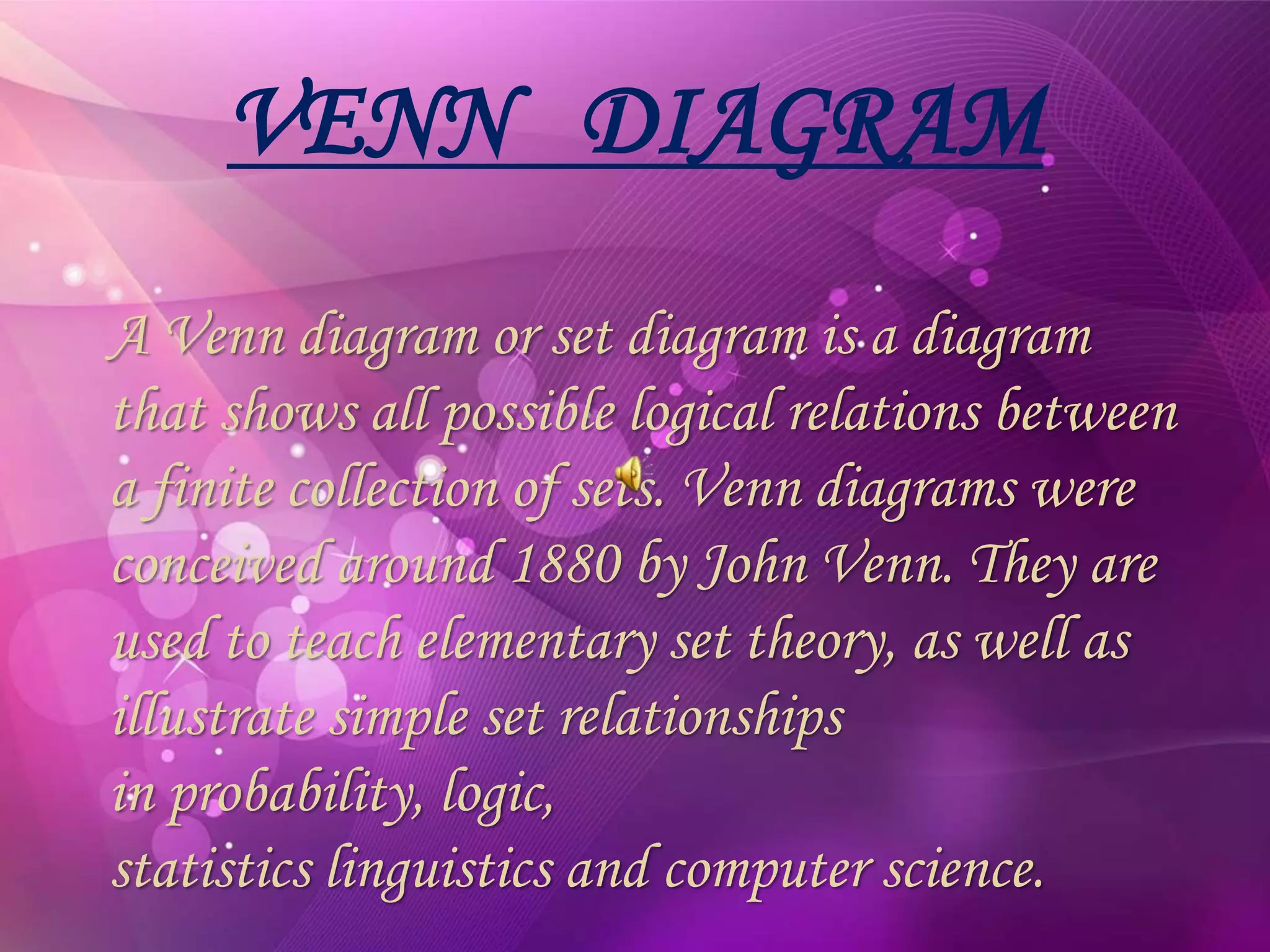 VENN DIAGRAM
A Venn diagram or set diagram is a diagram
that shows all possible logical relations between
a finite collection of sets. Venn diagrams were
conceived around 1880 by John Venn. They are
used to teach elementary set theory, as well as
illustrate simple set relationships
in probability, logic,
statistics linguistics and computer science.
 