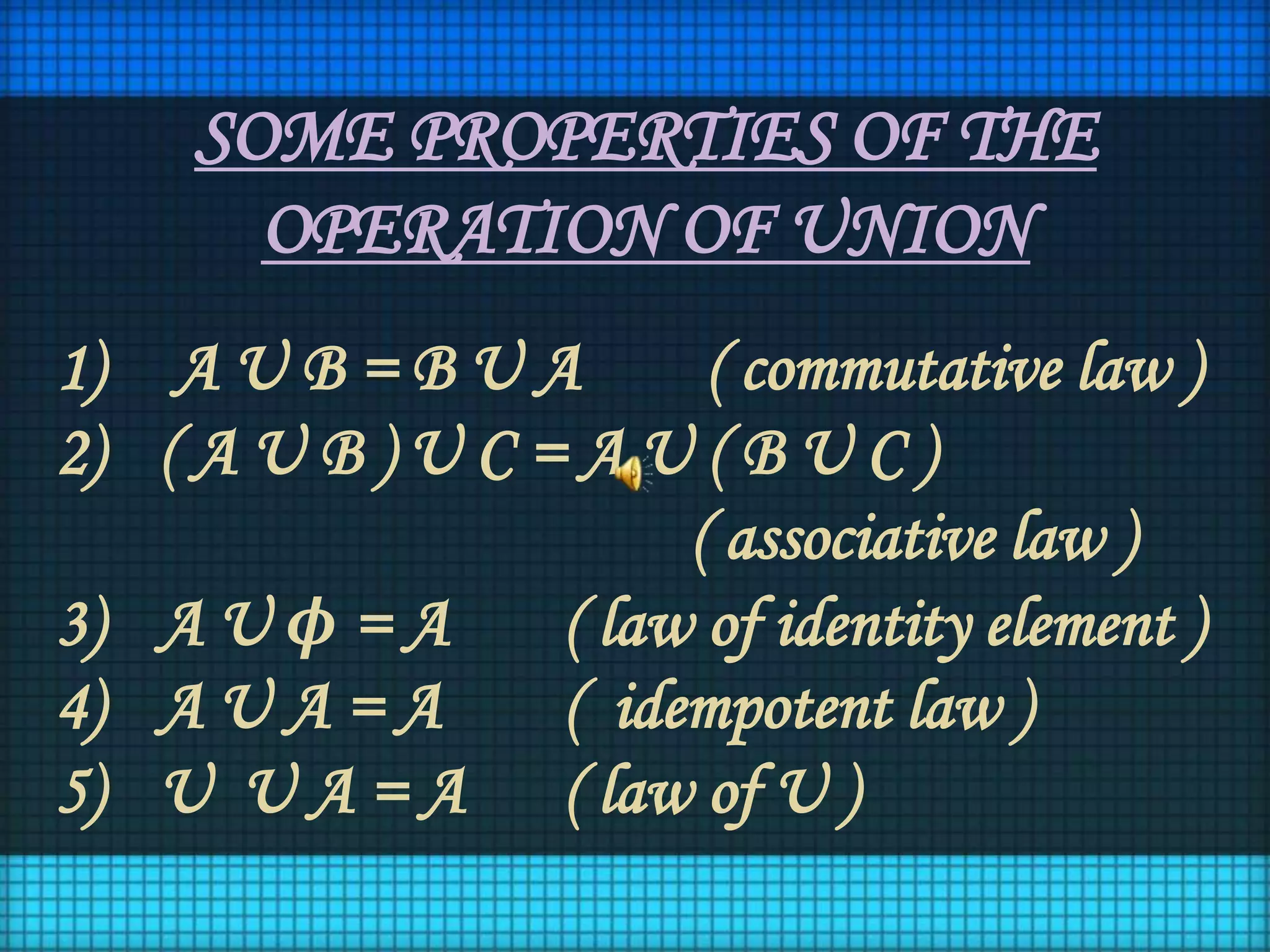 SOME PROPERTIES OF THE
OPERATION OF UNION
1) A U B = B U A ( commutative law )
2) ( A U B ) U C = A U ( B U C )
( associative law )
3) A U ϕ = A ( law of identity element )
4) A U A = A ( idempotent law )
5) U U A = A ( law of U )
 