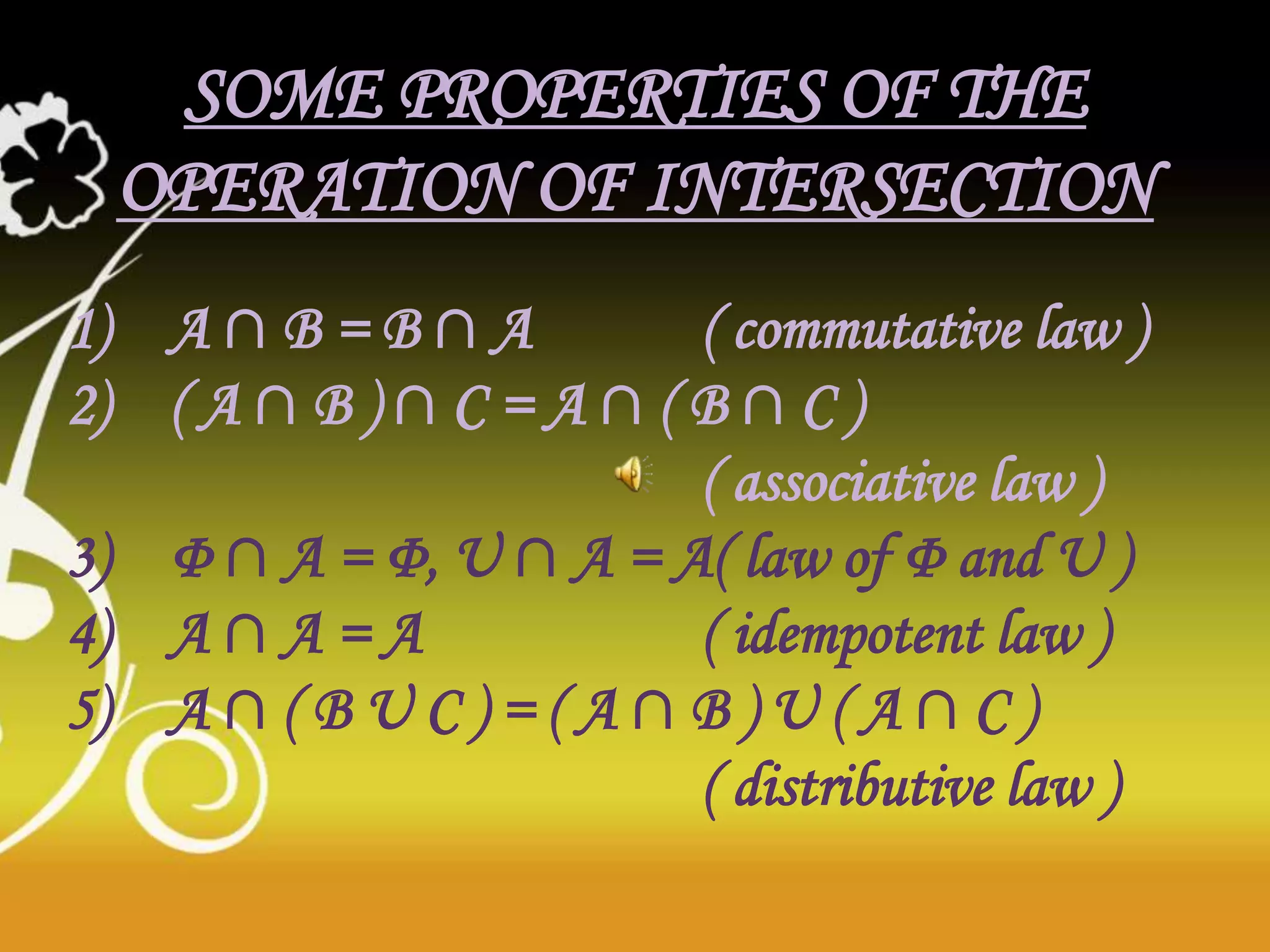 SOME PROPERTIES OF THE
OPERATION OF INTERSECTION
1) A ∩ B = B ∩ A ( commutative law )
2) ( A ∩ B ) ∩ C = A ∩ ( B ∩ C )
( associative law )
3) Φ ∩ A = Φ, U ∩ A = A( law of Φ and U )
4) A ∩ A = A ( idempotent law )
5) A ∩ ( B U C ) = ( A ∩ B ) U ( A ∩ C )
( distributive law )
 